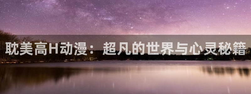 58动漫网手机：耽美高H动漫：超凡的世界与心灵秘籍